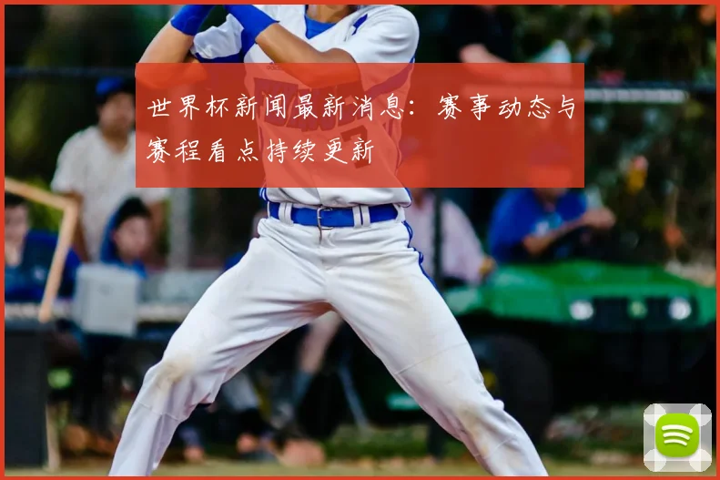 世界杯新闻最新消息:赛事动态与赛程看点持续更新