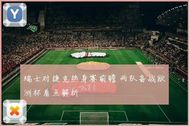 瑞士对捷克热身赛前瞻 两队备战欧洲杯看点解析