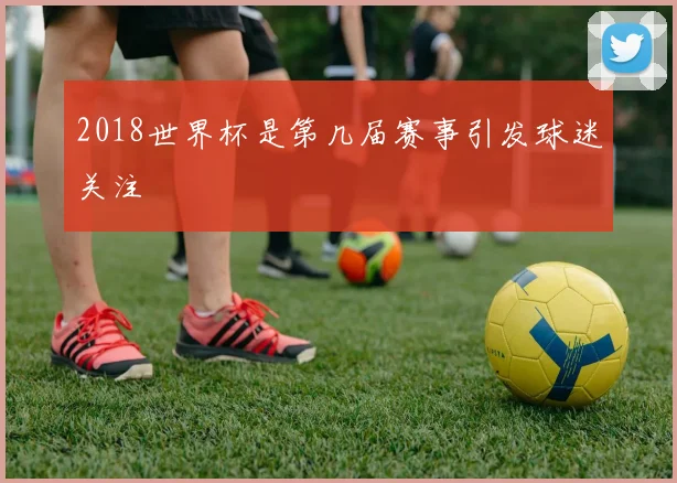 2018世界杯是第几届赛事引发球迷关注