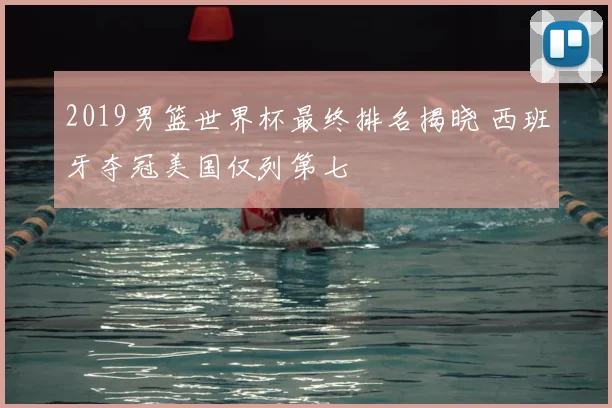 2019男篮世界杯最终排名揭晓 西班牙夺冠美国仅列第七