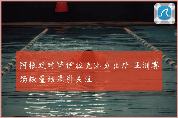 阿根廷对阵伊拉克比分出炉 亚洲赛场较量结果引关注