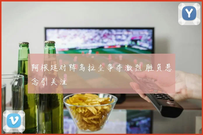 阿根廷对阵乌拉圭争夺激烈 胜负悬念引关注