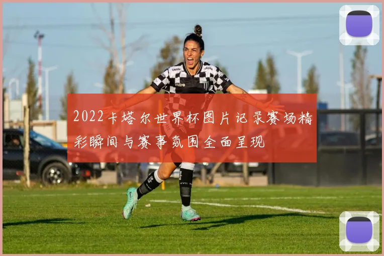 2022卡塔尔世界杯图片记录赛场精彩瞬间与赛事氛围全面呈现