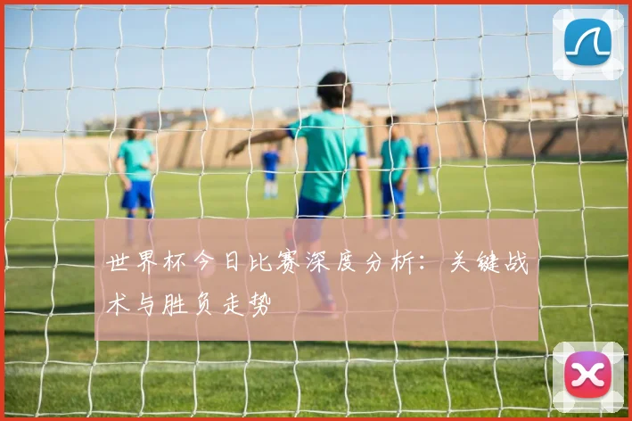 世界杯今日比赛深度分析：关键战术与胜负走势