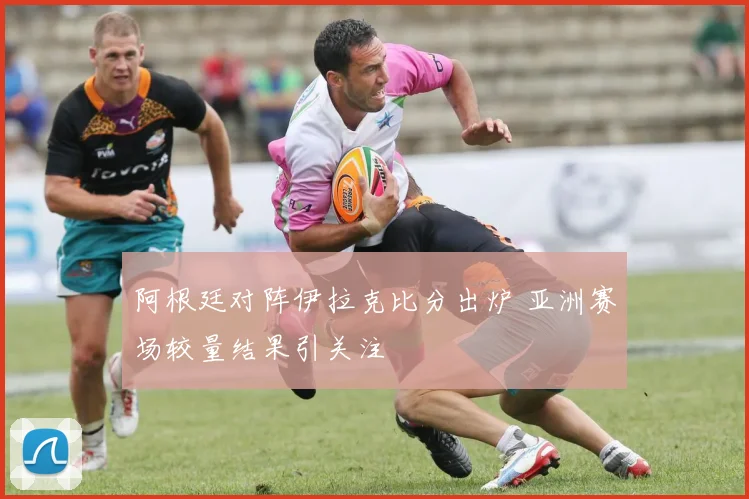 阿根廷对阵伊拉克比分出炉 亚洲赛场较量结果引关注