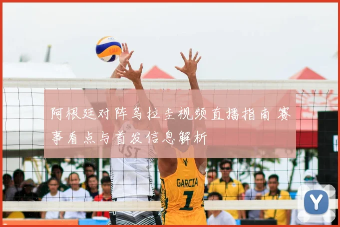 阿根廷对阵乌拉圭视频直播指南 赛事看点与首发信息解析