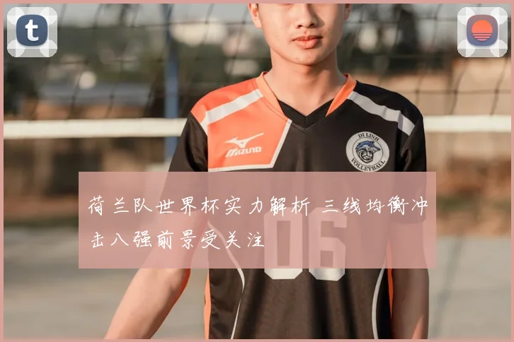 荷兰队世界杯实力解析 三线均衡冲击八强前景受关注