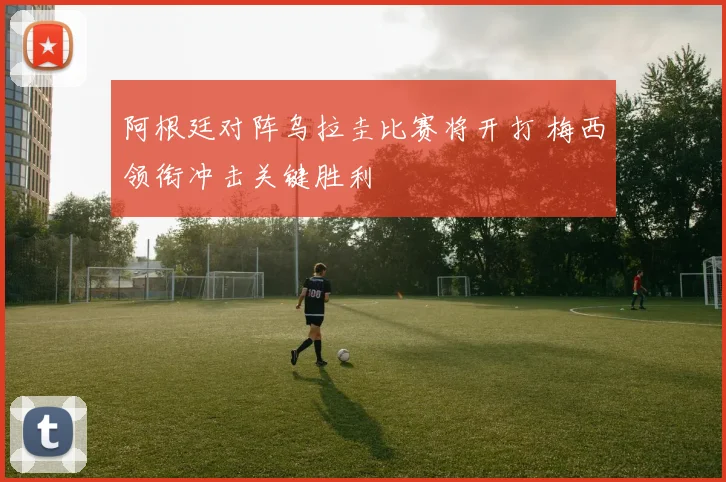 阿根廷对阵乌拉圭比赛将开打 梅西领衔冲击关键胜利