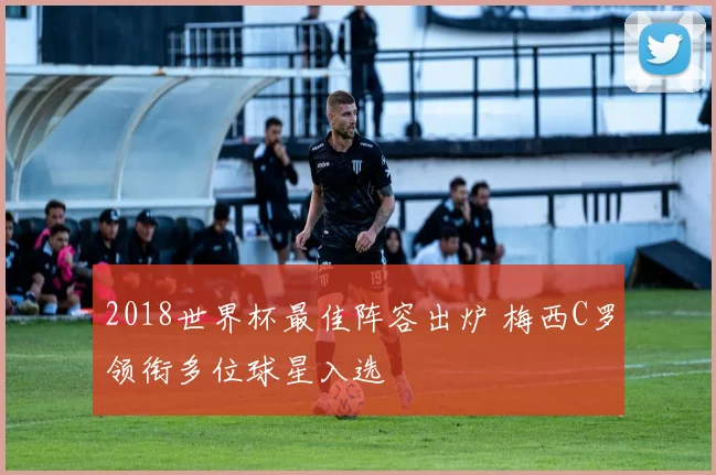 2018世界杯最佳阵容出炉 梅西C罗领衔多位球星入选