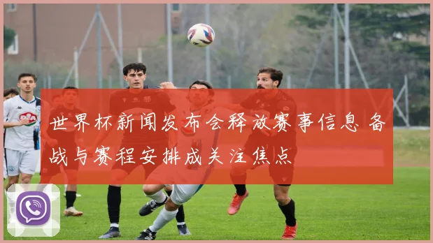 世界杯新闻发布会释放赛事信息 备战与赛程安排成关注焦点