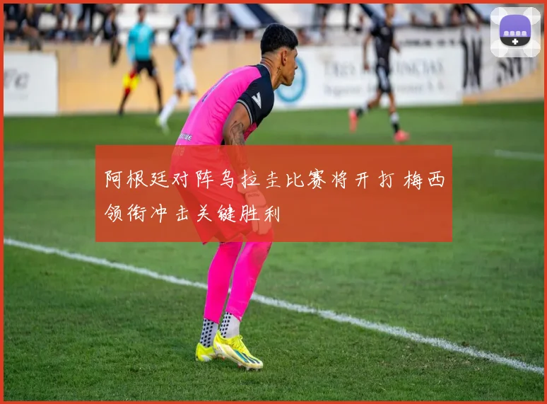 阿根廷对阵乌拉圭比赛将开打 梅西领衔冲击关键胜利