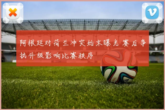 阿根廷对荷兰冲突始末曝光 赛后争执升级影响比赛秩序