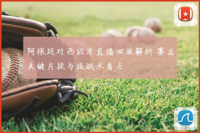 阿根廷对西班牙直播回放解析 赛后关键片段与技战术看点