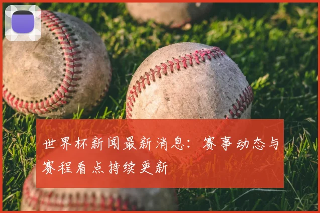 世界杯新闻最新消息:赛事动态与赛程看点持续更新