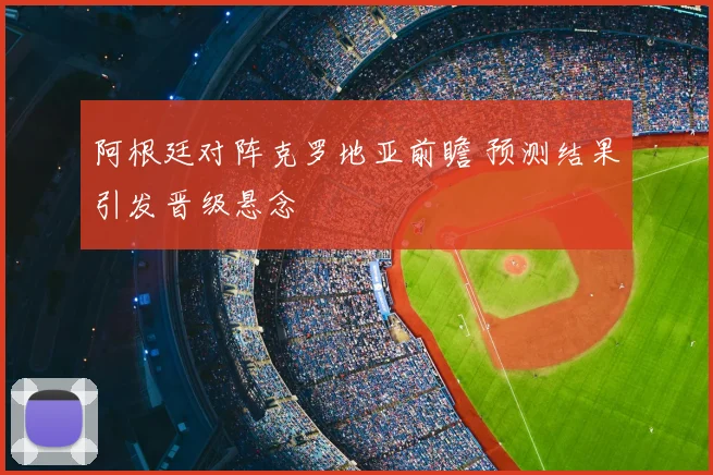 阿根廷对阵克罗地亚前瞻 预测结果引发晋级悬念