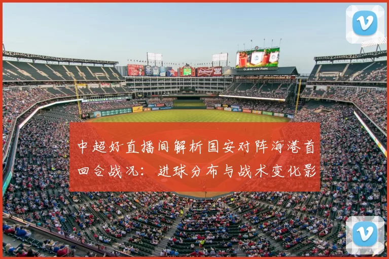 中超好直播间解析国安对阵海港首回合战况：进球分布与战术变化影响次回合对位