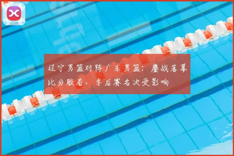辽宁男篮对阵广东男篮：鏖战落幕比分胶着，季后赛名次受影响