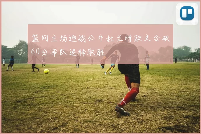 篮网主场迎战公牛杜兰特欧文合砍60分率队逆转取胜