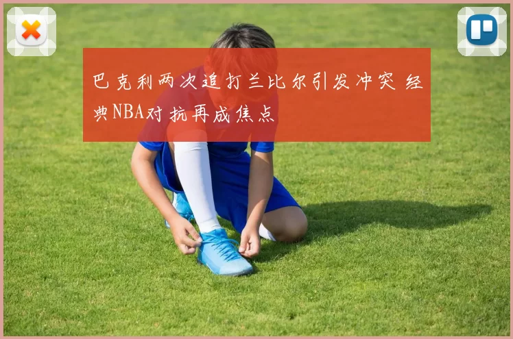 巴克利两次追打兰比尔引发冲突 经典NBA对抗再成焦点