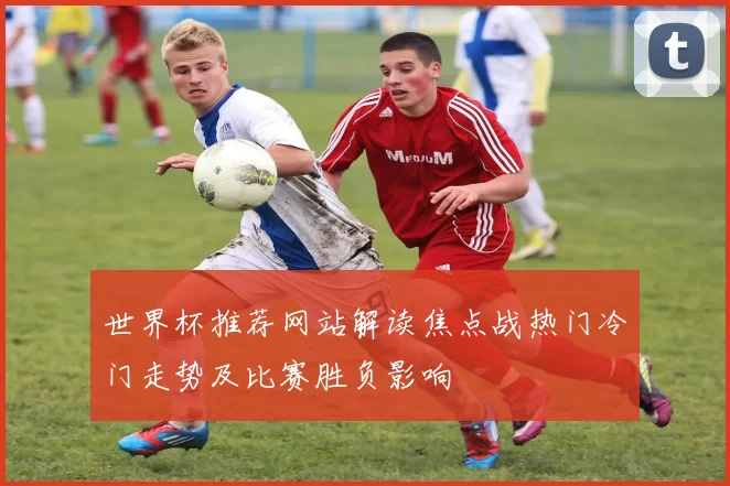 世界杯推荐网站解读焦点战热门冷门走势及比赛胜负影响