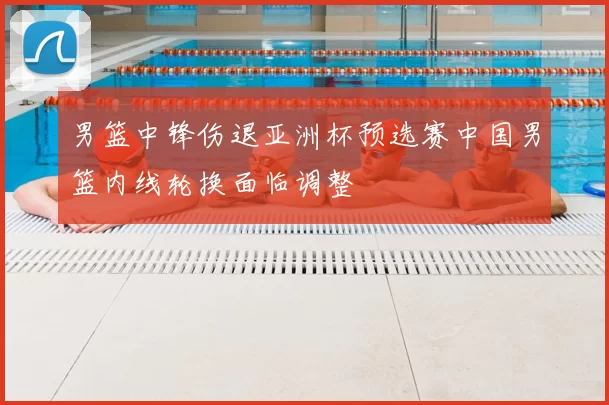 男篮中锋伤退亚洲杯预选赛中国男篮内线轮换面临调整