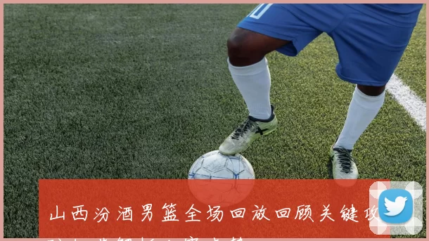 山西汾酒男篮全场回放回顾关键攻防细节解析比赛走势