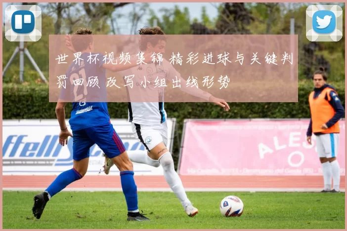 世界杯视频集锦 精彩进球与关键判罚回顾 改写小组出线形势