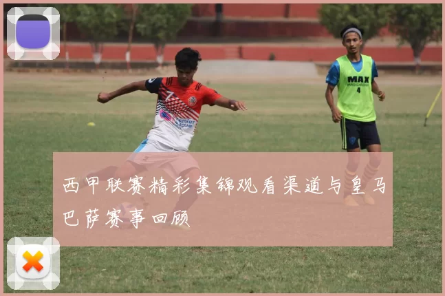 西甲联赛精彩集锦观看渠道与皇马巴萨赛事回顾