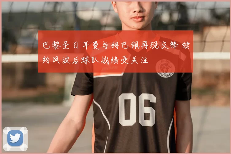 巴黎圣日耳曼与姆巴佩再现交锋 续约风波后球队战绩受关注