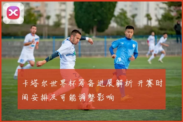 卡塔尔世界杯筹备进展解析 开赛时间安排及可能调整影响