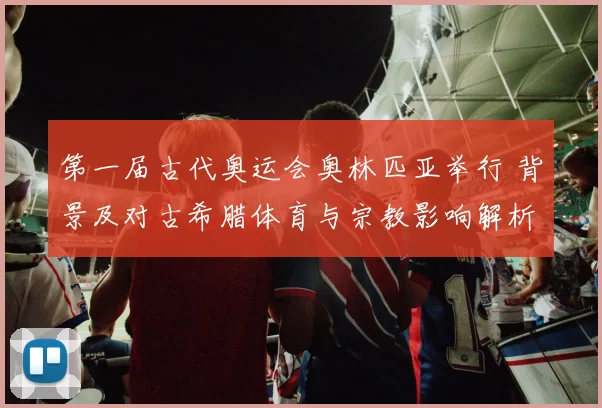 第一届古代奥运会奥林匹亚举行 背景及对古希腊体育与宗教影响解析
