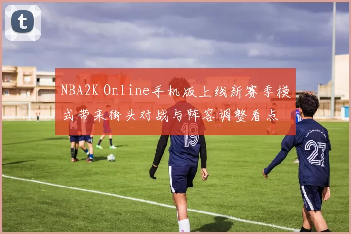 NBA2K Online手机版上线新赛季模式带来街头对战与阵容调整看点