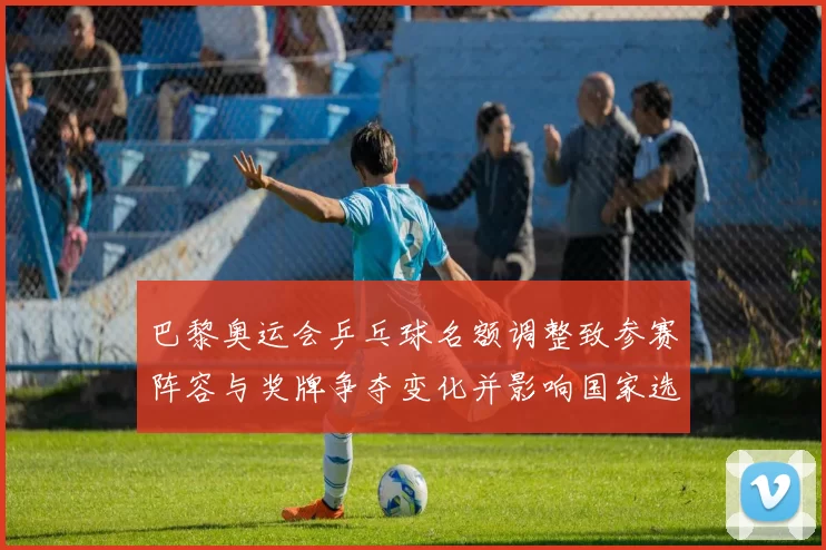 巴黎奥运会乒乓球名额调整致参赛阵容与奖牌争夺变化并影响国家选拔