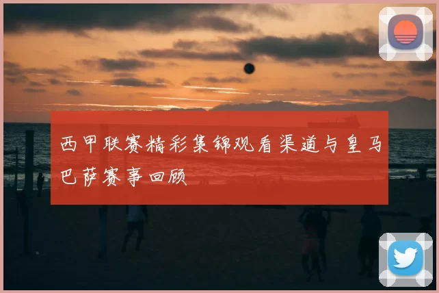 西甲联赛精彩集锦观看渠道与皇马巴萨赛事回顾
