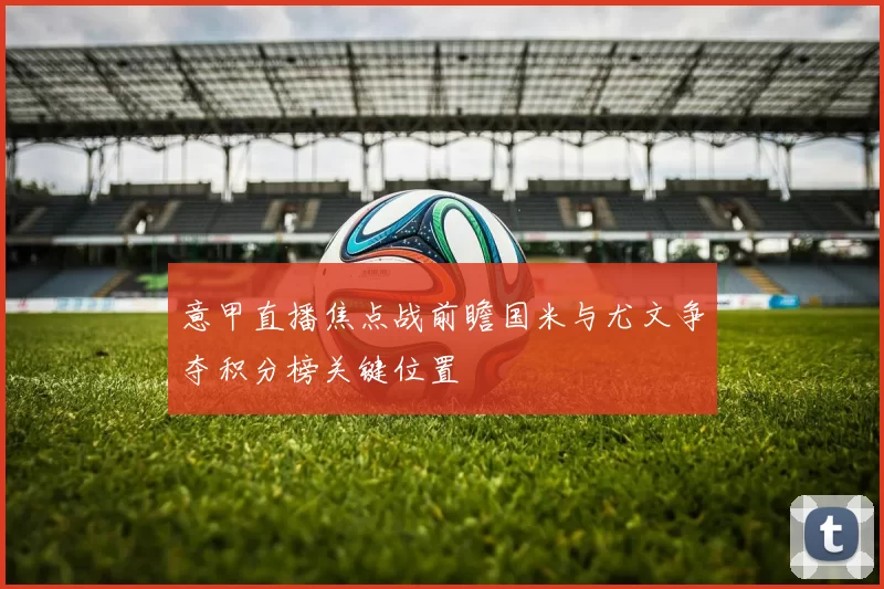 意甲直播焦点战前瞻国米与尤文争夺积分榜关键位置