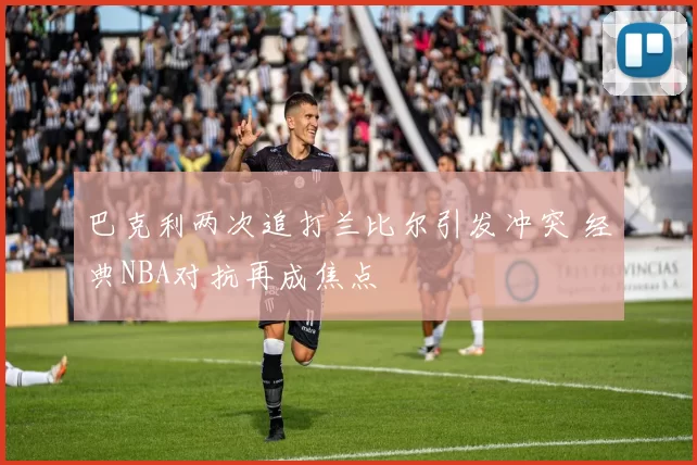 巴克利两次追打兰比尔引发冲突 经典NBA对抗再成焦点