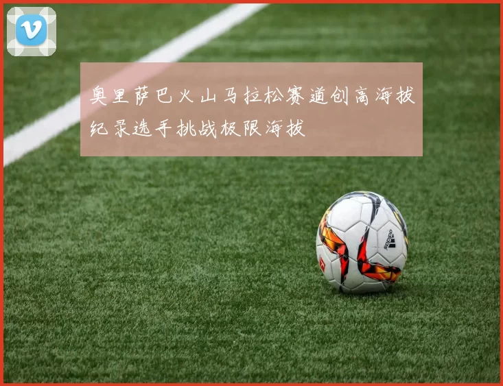 奥里萨巴火山马拉松赛道创高海拔纪录选手挑战极限海拔