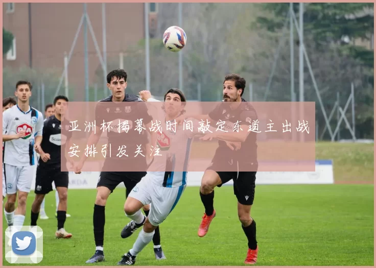 亚洲杯揭幕战时间敲定东道主出战安排引发关注