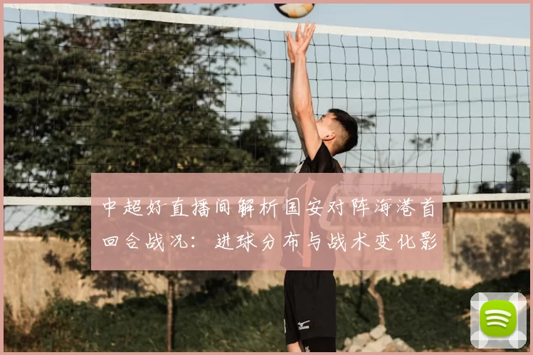 中超好直播间解析国安对阵海港首回合战况：进球分布与战术变化影响次回合对位