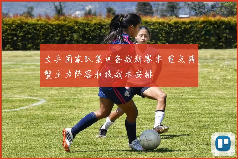 女乒国家队集训备战新赛季 重点调整主力阵容和技战术安排