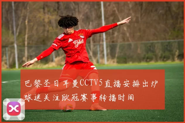 巴黎圣日耳曼CCTV5直播安排出炉 球迷关注欧冠赛事转播时间