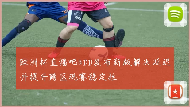 欧洲杯直播吧app发布新版解决延迟并提升跨区观赛稳定性