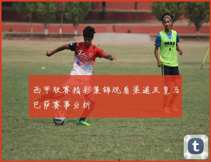 西甲联赛精彩集锦观看渠道及皇马巴萨赛事分析